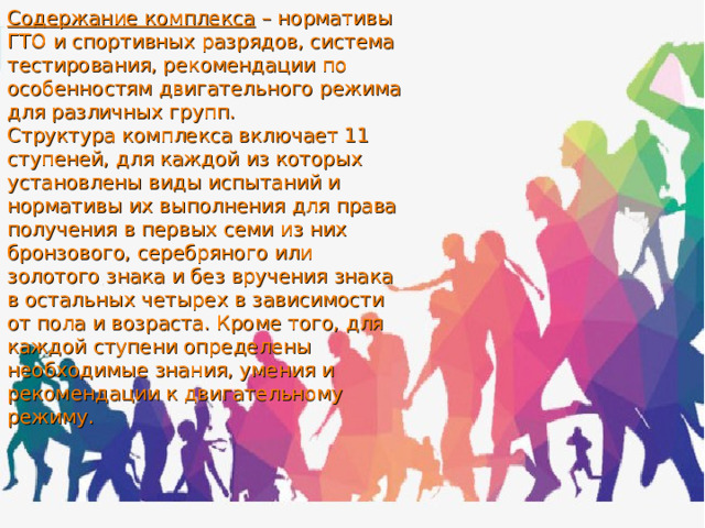 Содержание комплекса – нормативы ГТО и спортивных разрядов, система тестирования, рекомендации по особенностям двигательного режима для различных групп. Структура комплекса включает 11 ступеней, для каждой из которых установлены виды испытаний и нормативы их выполнения для права получения в первых семи из них бронзового, серебряного или золотого знака и без вручения знака в остальных четырех в зависимости от пола и возраста. Кроме того, для каждой ступени определены необходимые знания, умения и рекомендации к двигательному режиму. 