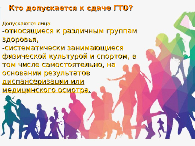 Кто допускается к сдаче ГТО?  Допускаются лица: -относящиеся к различным группам здоровья, -систематически занимающиеся физической культурой и спортом, в том числе самостоятельно, на основании результатов диспансеризации или медицинского осмотра . 
