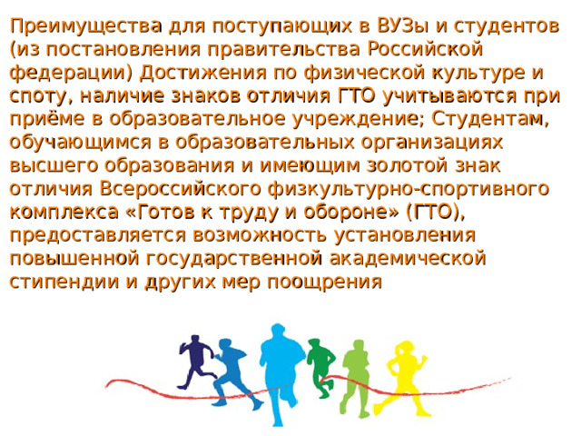 Преимущества для поступающих в ВУЗы и студентов (из постановления правительства Российской федерации) Достижения по физической культуре и споту, наличие знаков отличия ГТО учитываются при приёме в образовательное учреждение; Студентам, обучающимся в образовательных организациях высшего образования и имеющим золотой знак отличия Всероссийского физкультурно-спортивного комплекса «Готов к труду и обороне» (ГТО), предоставляется возможность установления повышенной государственной академической стипендии и других мер поощрения 