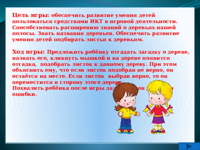 Цель игры : обеспечить развитие умения детей пользоваться средствами ИКТ в игровой деятельности. Способствовать расширению знаний о деревьях нашей полосы. Знать названия деревьев. Обеспечить развитие умения детей подбирать листья к деревьям.  Ход игры: Предложить ребёнку отгадать загадку о дереве, назвать его, кликнуть мышкой и на дереве появится отгадка, подобрать листок к данному дереву. При этом объяснить ему, что если листок подобран не верно, он остаётся на месте. Если листок выбран верно, то он переместится в сторону этого дерева. Похвалить ребёнка после игры даже если он допустил ошибки. 