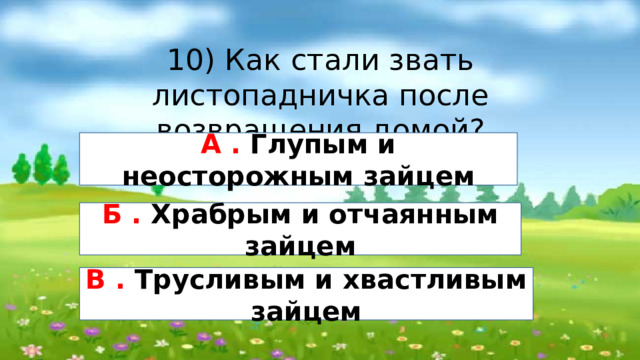 10) Как стали звать листопадничка после возвращения домой? А . Глупым и неосторожным зайцем Б . Храбрым и отчаянным зайцем В . Трусливым и хвастливым зайцем 