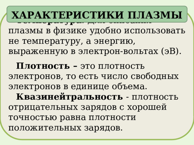 ХАРАКТЕРИСТИКИ ПЛАЗМЫ Температура. Для описания плазмы в физике удобно использовать не температуру, а энергию, выраженную в электрон-вольтах (эВ). Плотность – это  плотность электронов, то есть число свободных электронов в единице объема. Квазинейтральность - плотность отрицательных зарядов с хорошей точностью равна плотности положительных зарядов. 