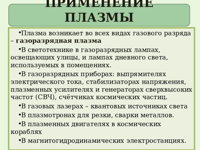 ПРИМЕНЕНИЕ ПЛАЗМЫ Плазма возникает во всех видах газового разряда – газоразрядная плазма В светотехнике в газоразрядных лампах, освещающих улицы, и лампах дневного света, используемых в помещениях. В газоразрядных приборах: выпрямителях электрического тока, стабилизаторах напряжения, плазменных усилителях и генераторах сверхвысоких частот (СВЧ), счётчиках космических частиц. В газовых лазерах – квантовых источниках света В плазмотронах для резки, сварки металлов. В плазменных двигателях в космических кораблях В магнитогидродинамических электростанциях. 