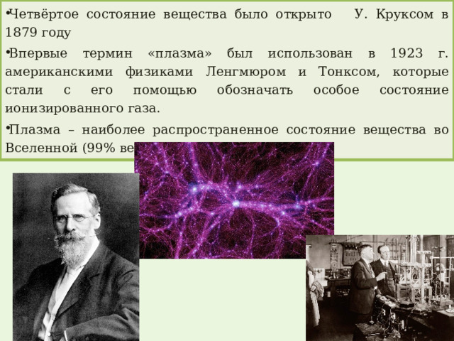 Четвёртое состояние вещества было открыто У. Круксом в 1879 году Впервые термин «плазма» был использован в 1923 г. американскими физиками Ленгмюром и Тонксом, которые стали с его помощью обозначать особое состояние ионизированного газа. Плазма – наиболее распространенное состояние вещества во Вселенной (99% вещества). 