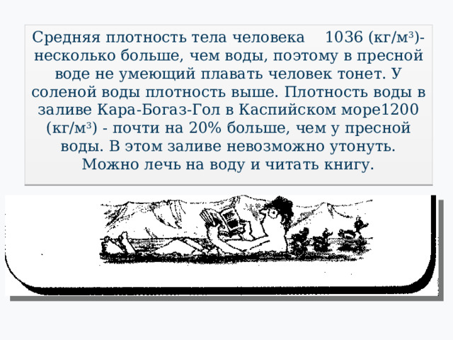 Средняя плотность тела человека 1036 (кг/м 3 )-  несколько больше, чем воды, поэтому в пресной воде не умеющий плавать человек тонет. У соленой воды плотность выше. Плотность воды в заливе Кара-Богаз-Гол в Каспийском море1200 (кг/м 3 ) - почти на 20% больше, чем у пресной воды. В этом заливе невозможно утонуть. Можно лечь на воду и читать книгу. 