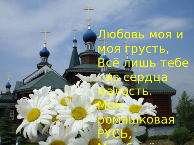 Любовь моя и моя грусть,  Всё лишь тебе - из сердца малость.  Моя ромашковая РУСЬ,  Моя берёзовая радость . 