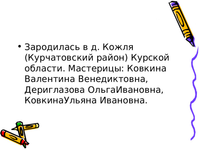 Зародилась в д. Кожля (Курчатовский район) Курской области. Мастерицы: Ковкина Валентина Венедиктовна, Дериглазова ОльгаИвановна, КовкинаУльяна Ивановна. 
