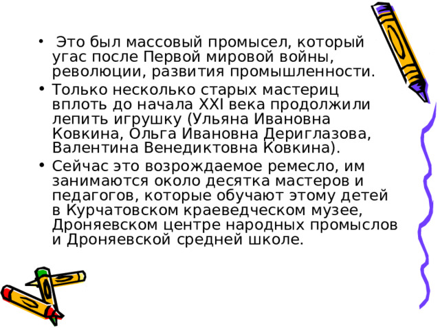   Это был массовый промысел, который угас после Первой мировой войны, революции, развития промышленности. Только несколько старых мастериц вплоть до начала XXI века продолжили лепить игрушку (Ульяна Ивановна Ковкина, Ольга Ивановна Дериглазова, Валентина Венедиктовна Ковкина). Сейчас это возрождаемое ремесло, им занимаются около десятка мастеров и педагогов, которые обучают этому детей в Курчатовском краеведческом музее, Дроняевском центре народных промыслов и Дроняевской средней школе.  
