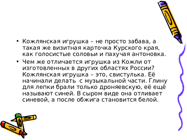 Кожлянская игрушка – не просто забава, а такая же визитная карточка Курского края, как голосистые соловьи и пахучая антоновка. Чем же отличается игрушка из Кожли от изготовленных в других областях России? Кожлянская игрушка – это, свистулька. Её начинали делать с музыкальной части. Глину для лепки брали только дроняевскую, её ещё называют синей. В сыром виде она отливает синевой, а после обжига становится белой. 