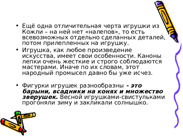 Ещё одна отличительная черта игрушки из Кожли – на ней нет «налепов», то есть всевозможных отдельно сделанных деталей, потом прилепленных на игрушку. Игрушка, как любое произведение искусства, имеет свои особенности. Каноны лепки очень жесткие и строго соблюдаются мастерами. Иначе по их словам, этот народный промысел давно бы уже исчез.   Фигурки игрушек разнообразны - это барыни, всадники на конях и множество зверушек. Весной игрушками-свистульками прогоняли зиму и закликали солнышко. 