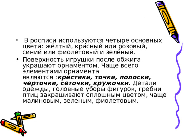  В росписи используются четыре основных цвета: жёлтый, красный или розовый, синий или фиолетовый и зелёный. Поверхность игрушки после обжига украшают орнаментом. Чаще всего элементами орнамента являются : крестики, точки, полоски, черточки, сеточки, кружочки . Детали одежды, головные уборы фигурок, гребни птиц закрашивают сплошным цветом, чаще малиновым, зеленым, фиолетовым. 