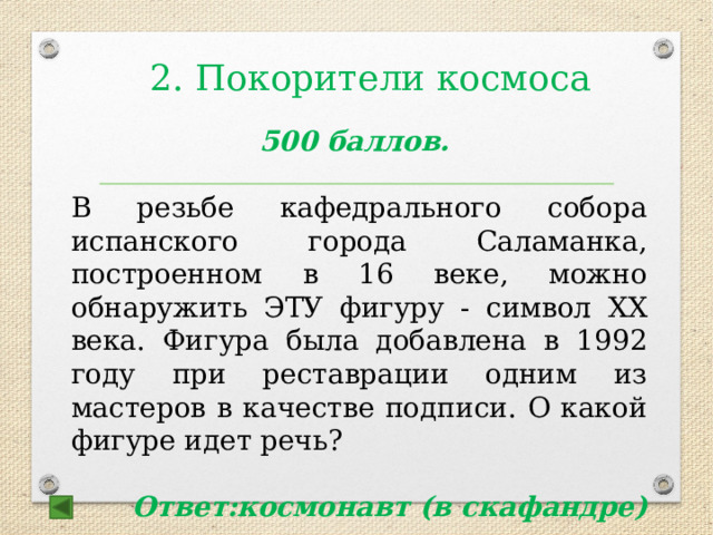 2. Покорители космоса   500 баллов.  В резьбе кафедрального собора испанского города Саламанка, построенном в 16 веке, можно обнаружить ЭТУ фигуру - символ ХХ века. Фигура была добавлена в 1992 году при реставрации одним из мастеров в качестве подписи. О какой фигуре идет речь?  Ответ:космонавт (в скафандре) 