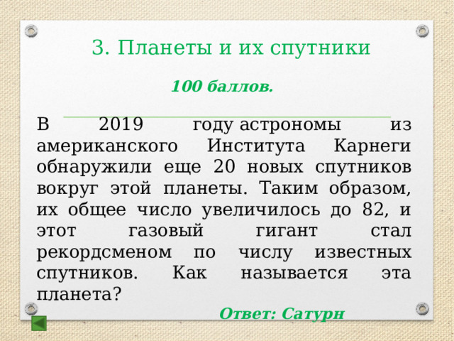  3. Планеты и их спутники 100 баллов.  В 2019 году астрономы из американского Института Карнеги обнаружили еще 20 новых спутников вокруг этой планеты. Таким образом, их общее число увеличилось до 82, и этот газовый гигант стал рекордсменом по числу известных спутников. Как называется эта планета? Ответ: Сатурн 