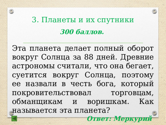 3. Планеты и их спутники    300 баллов.  Эта планета делает полный оборот вокруг Солнца за 88 дней. Древние астрономы считали, что она бегает, суетится вокруг Солнца, поэтому ее назвали в честь бога, который покровительствовал торговцам, обманщикам и воришкам. Как называется эта планета? Ответ: Меркурий 