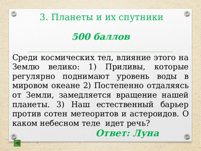 3. Планеты и их спутники   500 баллов  Среди космических тел, влияние этого на Землю велико: 1) Приливы, которые регулярно поднимают уровень воды в мировом океане 2) Постепенно отдаляясь от Земли, замедляется вращение нашей планеты. 3) Наш естественный барьер против сотен метеоритов и астероидов. О каком небесном теле идет речь?  Ответ: Луна 