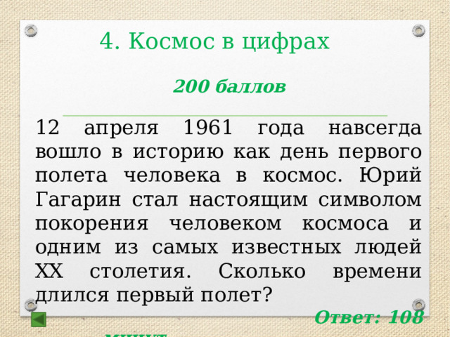 4. Космос в цифрах  200 баллов 12 апреля 1961 года навсегда вошло в историю как день первого полета человека в космос. Юрий Гагарин стал настоящим символом покорения человеком космоса и одним из самых известных людей XX столетия. Сколько времени длился первый полет?   Ответ: 108 минут   