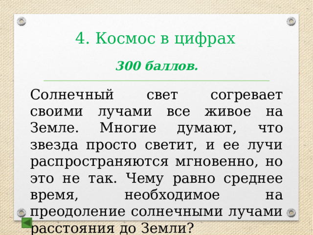 4. Космос в цифрах  300 баллов. Солнечный свет согревает своими лучами все живое на Земле. Многие думают, что звезда просто светит, и ее лучи распространяются мгновенно, но это не так. Чему равно среднее время, необходимое на преодоление солнечными лучами расстояния до Земли? Ответ: 8 минут 