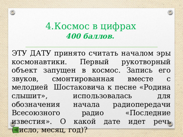 4.Космос в цифрах 400 баллов.  ЭТУ ДАТУ принято считать началом эры космонавтики. Первый рукотворный объект запущен в космос. Запись его звуков, смонтированная вместе с мелодией Шостаковича к песне «Родина слышит», использовалась для обозначения начала радиопередачи Всесоюзного радио «Последние известия». О какой дате идет речь (число, месяц, год)?  Ответ: 4.10.1957 