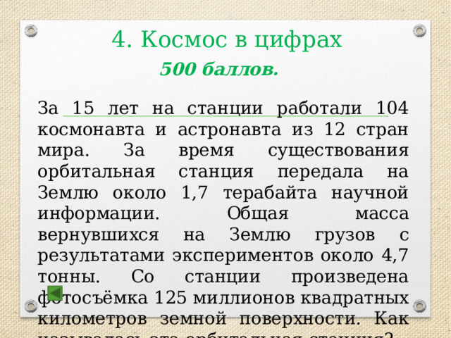  4. Космос в цифрах  500 баллов.  За 15 лет на станции работали 104 космонавта и астронавта из 12 стран мира. За время существования орбитальная станция передала на Землю около 1,7 терабайта научной информации. Общая масса вернувшихся на Землю грузов с результатами экспериментов около 4,7 тонны. Со станции произведена фотосъёмка 125 миллионов квадратных километров земной поверхности. Как называлась эта орбитальная станция?  Ответ : Мир 