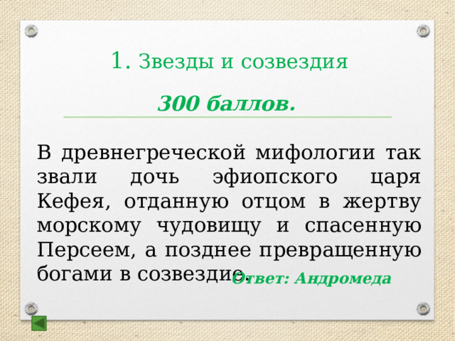  1. Звезды и созвездия 300 баллов. В древнегреческой мифологии так звали дочь эфиопского царя Кефея, отданную отцом в жертву морскому чудовищу и спасенную Персеем, а позднее превращенную богами в созвездие. Ответ: Андромеда 