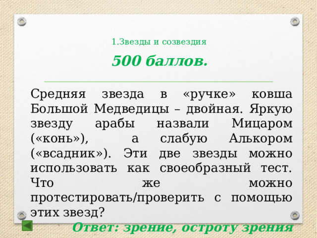  1.Звезды и созвездия     500 баллов.  Средняя звезда в «ручке» ковша Большой Медведицы – двойная. Яркую звезду арабы назвали Мицаром («конь»), а слабую Алькором («всадник»). Эти две звезды можно использовать как своеобразный тест. Что же можно протестировать/проверить с помощью этих звезд? Ответ: зрение, остроту зрения 