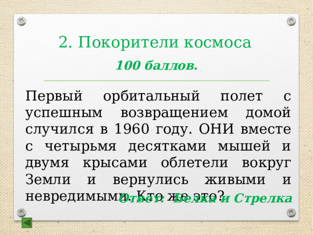 2. Покорители космоса  100 баллов.  Первый орбитальный полет с успешным возвращением домой случился в 1960 году. ОНИ вместе с четырьмя десятками мышей и двумя крысами облетели вокруг Земли и вернулись живыми и невредимыми. Кто же это? Ответ: Белка и Стрелка  