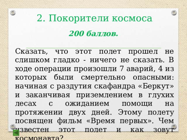 2. Покорители космоса    200 баллов.  Сказать, что этот полет прошел не слишком гладко - ничего не сказать. В ходе операции произошли 7 аварий, 4 из которых были смертельно опасными: начиная с раздутия скафандра «Беркут» и заканчивая приземлением в глухих лесах с ожиданием помощи на протяжении двух дней. Этому полету посвящен фильм «Время первых». Чем известен этот полет и как зовут космонавта?  Ответ: выход в открытый космос, А.Леонов 
