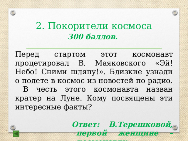 2. Покорители космоса   300 баллов.  Перед стартом этот космонавт процетировал В. Маяковского «Эй! Небо! Сними шляпу!». Близкие узнали о полете в космос из новостей по радио. В честь этого космонавта назван кратер на Луне. Кому посвящены эти интересные факты?  Ответ: В.Терешковой, первой женщине – космонавту 