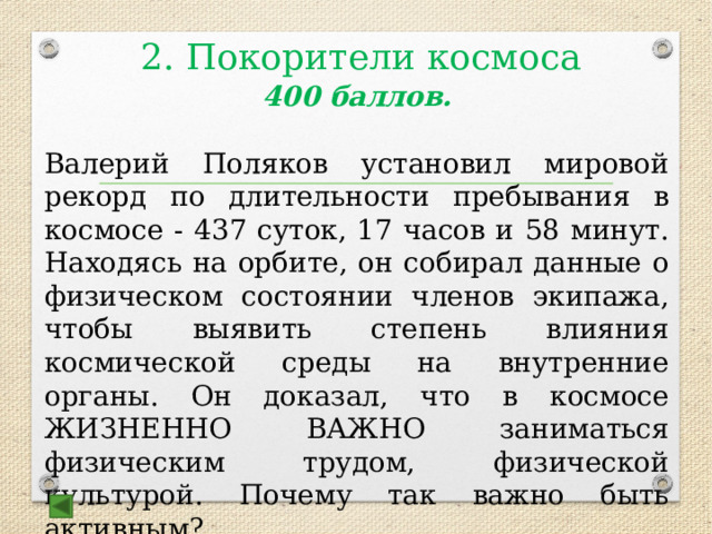 2. Покорители космоса   400 баллов.  Валерий Поляков установил мировой рекорд по длительности пребывания в космосе - 437 суток, 17 часов и 58 минут. Находясь на орбите, он собирал данные о физическом состоянии членов экипажа, чтобы выявить степень влияния космической среды на внутренние органы. Он доказал, что в космосе ЖИЗНЕННО ВАЖНО заниматься физическим трудом, физической культурой. Почему так важно быть активным? Ответ: чтобы избежать атрофии мышц  
