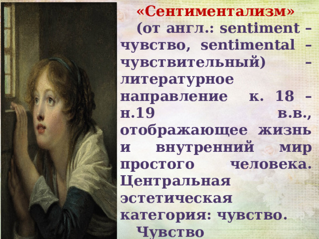«Сентиментализм» (от англ.: sentiment – чувство, sentimental – чувствительный) – литературное направление к. 18 – н.19 в.в., отображающее жизнь и внутренний мир простого человека. Центральная эстетическая категория: чувство. Чувство сентименталисты сознательно противопоставляют разуму. 