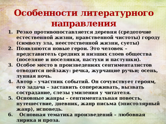Особенности литературного направления Резко противопоставляется деревня (средоточие естественной жизни, нравственной чистоты) городу (символу зла, неестественной жизни, суеты) Появляются новые герои. Это человек – представитель средних и низших слоев общества (поселяне и поселянки, пастухи и пастушки). Особое место в произведениях сентименталистов отводится пейзажу: речка, журчащие ручьи; осень, лунная ночь. Автор – участник событий. Он сочувствует героям, его задача – заставить сопереживать, вызвать сострадание, слезы умиления у читателя. Основные жанры – сентиментальная повесть, путешествие, дневник, жанр письма (эпистолярный жанр), исповедь. 6. Основная тематика произведений – любовная лирика и проза. 