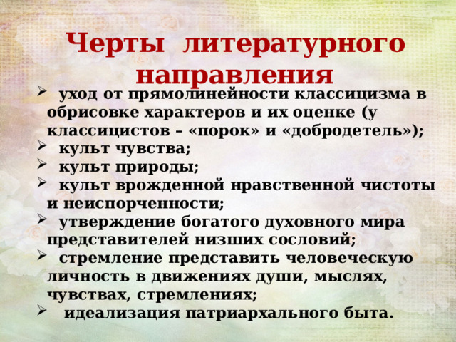  Черты литературного направления    уход от прямолинейности классицизма в обрисовке характеров и их оценке (у классицистов – «порок» и «добродетель»);  культ чувства;  культ природы;  культ врожденной нравственной чистоты и неиспорченности;  утверждение богатого духовного мира представителей низших сословий;  стремление представить человеческую личность в движениях души, мыслях, чувствах, стремлениях;  идеализация патриархального быта. 