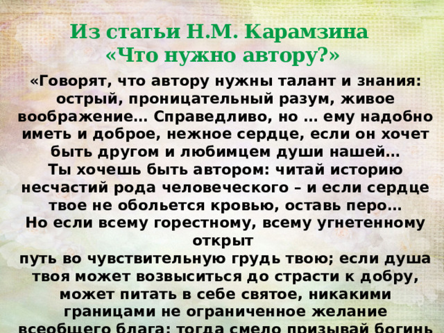 Из статьи Н.М. Карамзина  «Что нужно автору?» «Говорят, что автору нужны талант и знания: острый, проницательный разум, живое воображение… Справедливо, но … ему надобно иметь и доброе, нежное сердце, если он хочет быть другом и любимцем души нашей… Ты хочешь быть автором: читай историю несчастий рода человеческого – и если сердце твое не обольется кровью, оставь перо… Но если всему горестному, всему угнетенному открыт путь во чувствительную грудь твою; если душа твоя может возвыситься до страсти к добру, может питать в себе святое, никакими границами не ограниченное желание всеобщего блага: тогда смело призывай богинь парнасских…» 