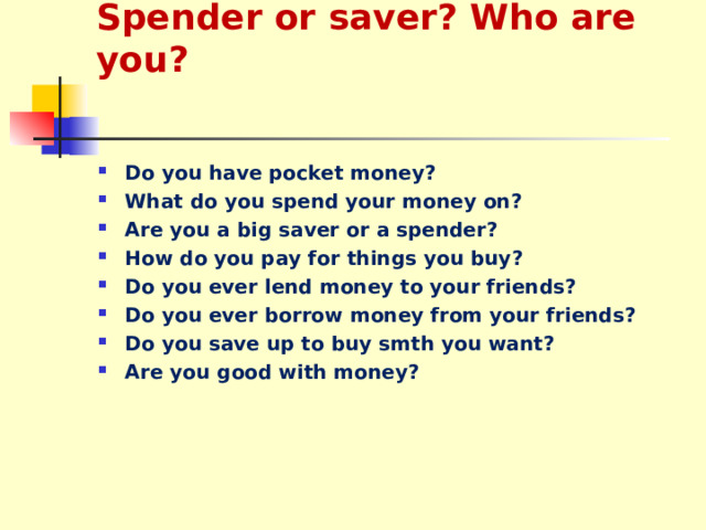 Spender or saver? Who are you? Do you have pocket money? What do you spend your money on? Are you a big saver or a spender? How do you pay for things you buy? Do you ever lend money to your friends? Do you ever borrow money from your friends? Do you save up to buy smth you want? Are you good with money?  
