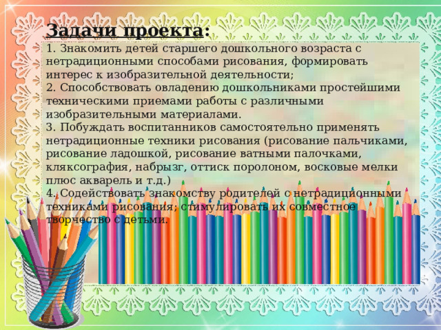 Задачи проекта :  1. Знакомить детей старшего дошкольного возраста с нетрадиционными способами рисования, формировать интерес к изобразительной деятельности; 2. Способствовать овладению дошкольниками простейшими техническими приемами работы с различными изобразительными материалами. 3. Побуждать воспитанников самостоятельно применять нетрадиционные техники рисования (рисование пальчиками, рисование ладошкой, рисование ватными палочками, кляксография, набрызг, оттиск поролоном, восковые мелки плюс акварель и т.д.) 4. Содействовать знакомству родителей с нетрадиционными техниками рисования; стимулировать их совместное творчество с детьми. 