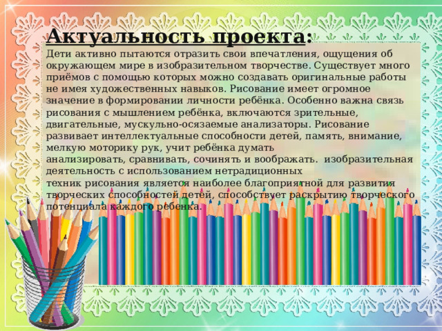 Актуальность проекта : Дети активно пытаются отразить свои впечатления, ощущения об окружающем мире в изобразительном творчестве. Существует много приёмов с помощью которых можно создавать оригинальные работы не имея художественных навыков. Рисование имеет огромное значение в формировании личности ребёнка. Особенно важна связь рисования с мышлением ребёнка, включаются зрительные, двигательные, мускульно-осязаемые анализаторы. Рисование развивает интеллектуальные способности детей, память, внимание, мелкую моторику рук, учит ребёнка думать анализировать, сравнивать, сочинять и воображать. изобразительная деятельность с использованием нетрадиционных техник рисования является наиболее благоприятной для развития творческих способностей детей, способствует раскрытию творческого потенциала каждого ребенка. 