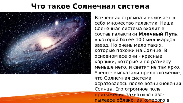 Что такое Солнечная система   Вселенная огромна и включает в себя множество галактик. Наша Солнечная система входит в состав галактики Млечный Путь , в которой более 100 миллиардов звезд. Но очень мало таких, которые похожи на Солнце. В основном все они - красные карлики, которые и по размеру меньше него, и светят не так ярко. Ученые высказали предположение, что Солнечная система образовалась после возникновения Солнца. Его огромное поле притяжения захватило газо-пылевое облако, из которого в результате постепенного охлаждения образовались частички твердого вещества. 