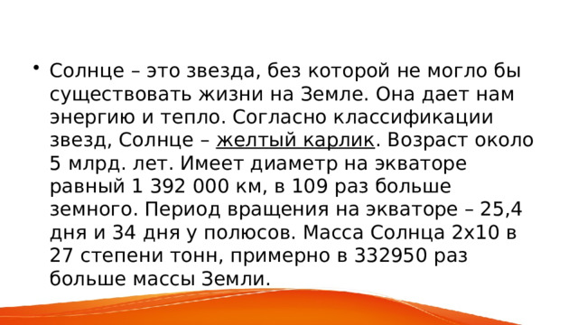 Солнце – это звезда, без которой не могло бы существовать жизни на Земле. Она дает нам энергию и тепло. Согласно классификации звезд, Солнце – желтый карлик . Возраст около 5 млрд. лет. Имеет диаметр на экваторе равный 1 392 000 км, в 109 раз больше земного. Период вращения на экваторе – 25,4 дня и 34 дня у полюсов. Масса Солнца 2х10 в 27 степени тонн, примерно в 332950 раз больше массы Земли. 