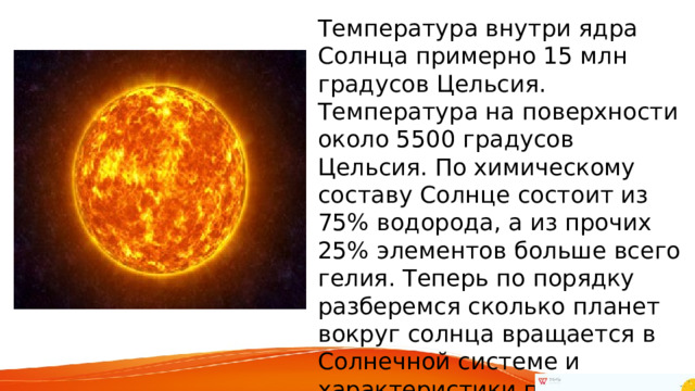 Температура внутри ядра Солнца примерно 15 млн градусов Цельсия. Температура на поверхности около 5500 градусов Цельсия. По химическому составу Солнце состоит из 75% водорода, а из прочих 25% элементов больше всего гелия. Теперь по порядку разберемся сколько планет вокруг солнца вращается в Солнечной системе и характеристики планет. 