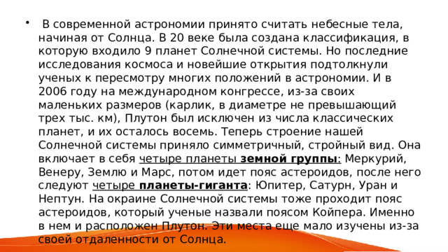  В современной астрономии принято считать небесные тела, начиная от Солнца. В 20 веке была создана классификация, в которую входило 9 планет Солнечной системы. Но последние исследования космоса и новейшие открытия подтолкнули ученых к пересмотру многих положений в астрономии. И в 2006 году на международном конгрессе, из-за своих маленьких размеров (карлик, в диаметре не превышающий трех тыс. км), Плутон был исключен из числа классических планет, и их осталось восемь. Теперь строение нашей Солнечной системы приняло симметричный, стройный вид. Она включает в себя четыре планеты земной группы : Меркурий, Венеру, Землю и Марс, потом идет пояс астероидов, после него следуют четыре планеты-гиганта : Юпитер, Сатурн, Уран и Нептун. На окраине Солнечной системы тоже проходит пояс астероидов, который ученые назвали поясом Койпера. Именно в нем и расположен Плутон. Эти места еще мало изучены из-за своей отдаленности от Солнца. 