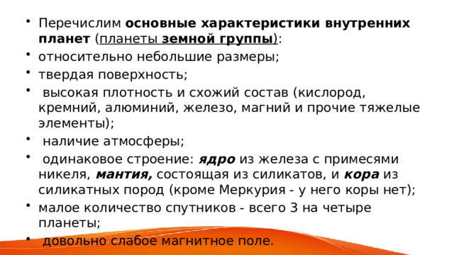 Перечислим основные характеристики внутренних планет ( планеты земной группы ) : относительно небольшие размеры; твердая поверхность;  высокая плотность и схожий состав (кислород, кремний, алюминий, железо, магний и прочие тяжелые элементы);  наличие атмосферы;  одинаковое строение: ядро из железа с примесями никеля, мантия, состоящая из силикатов, и кора из силикатных пород (кроме Меркурия - у него коры нет); малое количество спутников - всего 3 на четыре планеты;  довольно слабое магнитное поле. 
