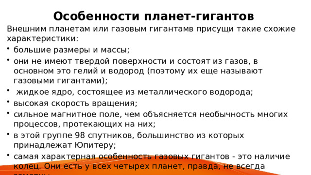 Особенности планет-гигантов  Внешним планетам или газовым гигантамв присущи такие схожие характеристики: большие размеры и массы; они не имеют твердой поверхности и состоят из газов, в основном это гелий и водород (поэтому их еще называют газовыми гигантами);  жидкое ядро, состоящее из металлического водорода; высокая скорость вращения; сильное магнитное поле, чем объясняется необычность многих процессов, протекающих на них; в этой группе 98 спутников, большинство из которых принадлежат Юпитеру; самая характерная особенность газовых гигантов - это наличие колец. Они есть у всех четырех планет, правда, не всегда заметны. 