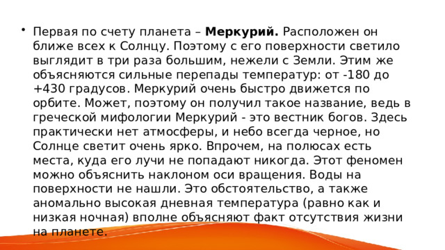 Первая по счету планета – Меркурий. Расположен он ближе всех к Солнцу. Поэтому с его поверхности светило выглядит в три раза большим, нежели с Земли. Этим же объясняются сильные перепады температур: от -180 до +430 градусов. Меркурий очень быстро движется по орбите. Может, поэтому он получил такое название, ведь в греческой мифологии Меркурий - это вестник богов. Здесь практически нет атмосферы, и небо всегда черное, но Солнце светит очень ярко. Впрочем, на полюсах есть места, куда его лучи не попадают никогда. Этот феномен можно объяснить наклоном оси вращения. Воды на поверхности не нашли. Это обстоятельство, а также аномально высокая дневная температура (равно как и низкая ночная) вполне объясняют факт отсутствия жизни на планете. 