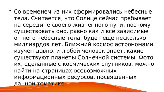 Со временем из них сформировались небесные тела. Считается, что Солнце сейчас пребывает на середине своего жизненного пути, поэтому существовать оно, равно как и все зависимые от него небесные тела, будет еще несколько миллиардов лет. Ближний космос астрономами изучен давно, и любой человек знает, какие существуют планеты Солнечной системы. Фото их, сделанные с космических спутников, можно найти на страницах всевозможных информационных ресурсов, посвященных данной тематике. 