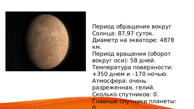 Период обращения вокруг Солнца: 87,97 суток. Диаметр на экваторе: 4878 км. Период вращения (оборот вокруг оси): 58 дней. Температура поверхности: +350 днем и –170 ночью. Атмосфера: очень разреженная, гелий. Сколько спутников: 0. Главные спутники планеты: 0. 