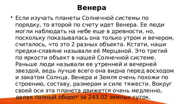 Венера Если изучать планеты Солнечной системы по порядку, то второй по счету идет Венера. Ее люди могли наблюдать на небе еще в древности, но, поскольку показывалась она только утром и вечером, считалось, что это 2 разных объекта. Кстати, наши предки-славяне называли её Мерцаной. Это третий по яркости объект в нашей Солнечной системе. Раньше люди называли ее утренней и вечерней звездой, ведь лучше всего она видна перед восходом и закатом Солнца. Венера и Земля очень похожи по строению, составу, размерам и силе тяжести. Вокруг своей оси эта планета движется очень медленно, делая полный оборот за 243.02 земных суток. 