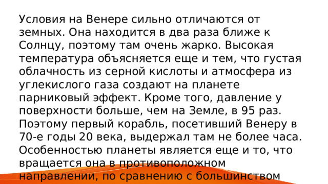 Условия на Венере сильно отличаются от земных. Она находится в два раза ближе к Солнцу, поэтому там очень жарко. Высокая температура объясняется еще и тем, что густая облачность из серной кислоты и атмосфера из углекислого газа создают на планете парниковый эффект. Кроме того, давление у поверхности больше, чем на Земле, в 95 раз. Поэтому первый корабль, посетивший Венеру в 70-е годы 20 века, выдержал там не более часа. Особенностью планеты является еще и то, что вращается она в противоположном направлении, по сравнению с большинством планет. Больше астрономам об этом небесном объекте пока ничего не известно. 