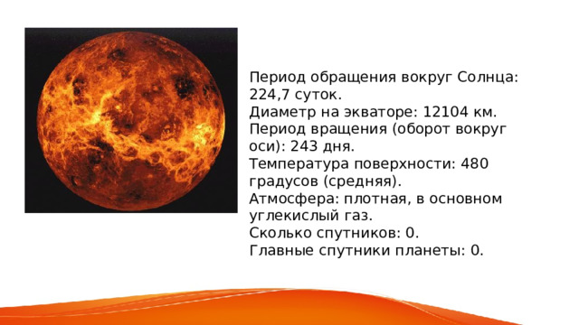 Период обращения вокруг Солнца: 224,7 суток. Диаметр на экваторе: 12104 км. Период вращения (оборот вокруг оси): 243 дня. Температура поверхности: 480 градусов (средняя). Атмосфера: плотная, в основном углекислый газ. Сколько спутников: 0. Главные спутники планеты: 0. 