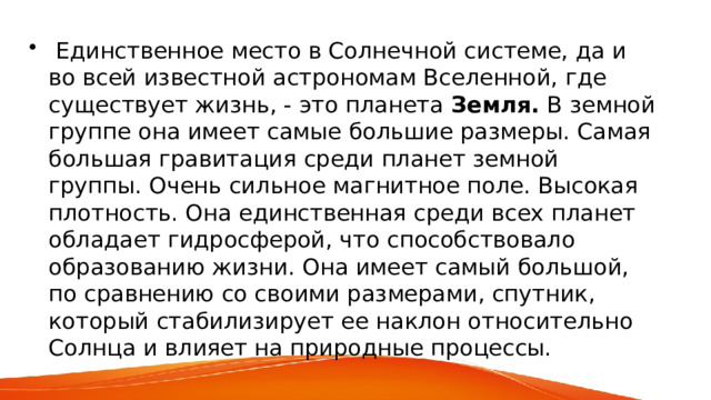  Единственное место в Солнечной системе, да и во всей известной астрономам Вселенной, где существует жизнь, - это планета Земля. В земной группе она имеет самые большие размеры. Самая большая гравитация среди планет земной группы. Очень сильное магнитное поле. Высокая плотность. Она единственная среди всех планет обладает гидросферой, что способствовало образованию жизни. Она имеет самый большой, по сравнению со своими размерами, спутник, который стабилизирует ее наклон относительно Солнца и влияет на природные процессы. 