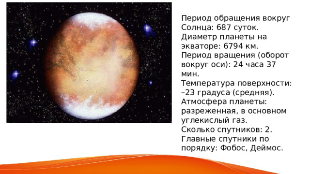 Период обращения вокруг Солнца: 687 суток. Диаметр планеты на экваторе: 6794 км. Период вращения (оборот вокруг оси): 24 часа 37 мин. Температура поверхности: –23 градуса (средняя). Атмосфера планеты: разреженная, в основном углекислый газ. Сколько спутников: 2. Главные спутники по порядку: Фобос, Деймос. 
